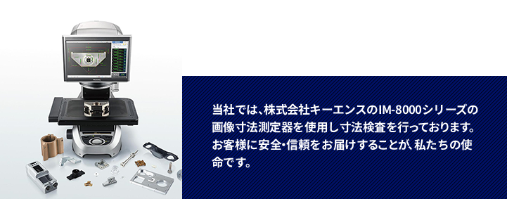 当社では、株式会社キーエンスのIM-800シリーズの画像寸法測定器を使用し寸法検査を行っております。お客様に安全・信頼をお届けすることが、私たちの使命です。